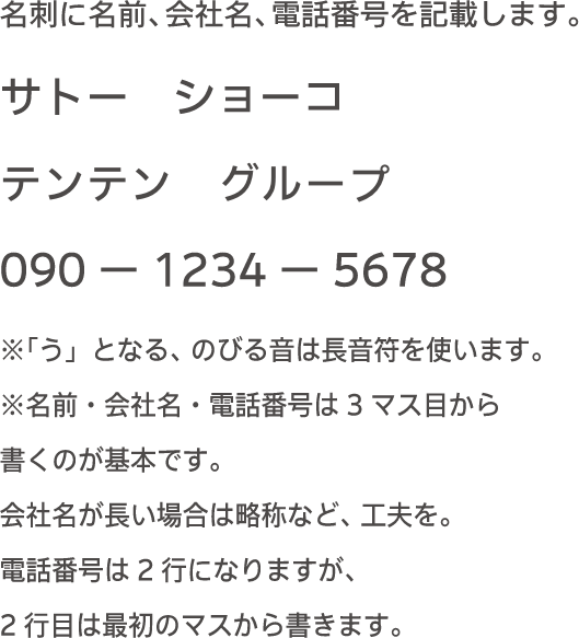 名刺に名前、会社名、電話番号を記載します。サトー　ショーコ テンテン　グループ 090-1234-5678 ※「う」となる、のびる音は長音符を使います。※名前・会社名・電話番号は３マス目から書くのが基本です。会社名が長い場合は略称など、工夫を。電話番号は２行になりますが、２行目は最初のマスから書きます。